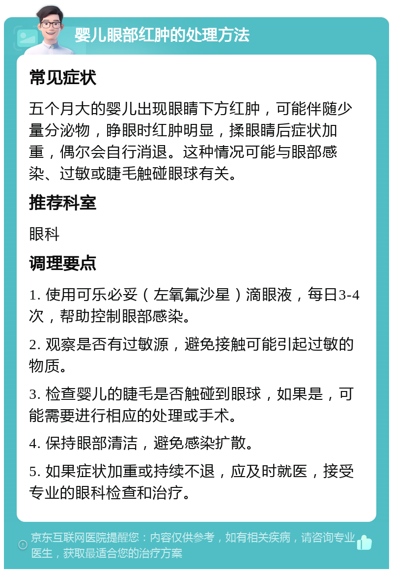 婴儿眼部红肿的处理方法 常见症状 五个月大的婴儿出现眼睛下方红肿，可能伴随少量分泌物，睁眼时红肿明显，揉眼睛后症状加重，偶尔会自行消退。这种情况可能与眼部感染、过敏或睫毛触碰眼球有关。 推荐科室 眼科 调理要点 1. 使用可乐必妥（左氧氟沙星）滴眼液，每日3-4次，帮助控制眼部感染。 2. 观察是否有过敏源，避免接触可能引起过敏的物质。 3. 检查婴儿的睫毛是否触碰到眼球，如果是，可能需要进行相应的处理或手术。 4. 保持眼部清洁，避免感染扩散。 5. 如果症状加重或持续不退，应及时就医，接受专业的眼科检查和治疗。