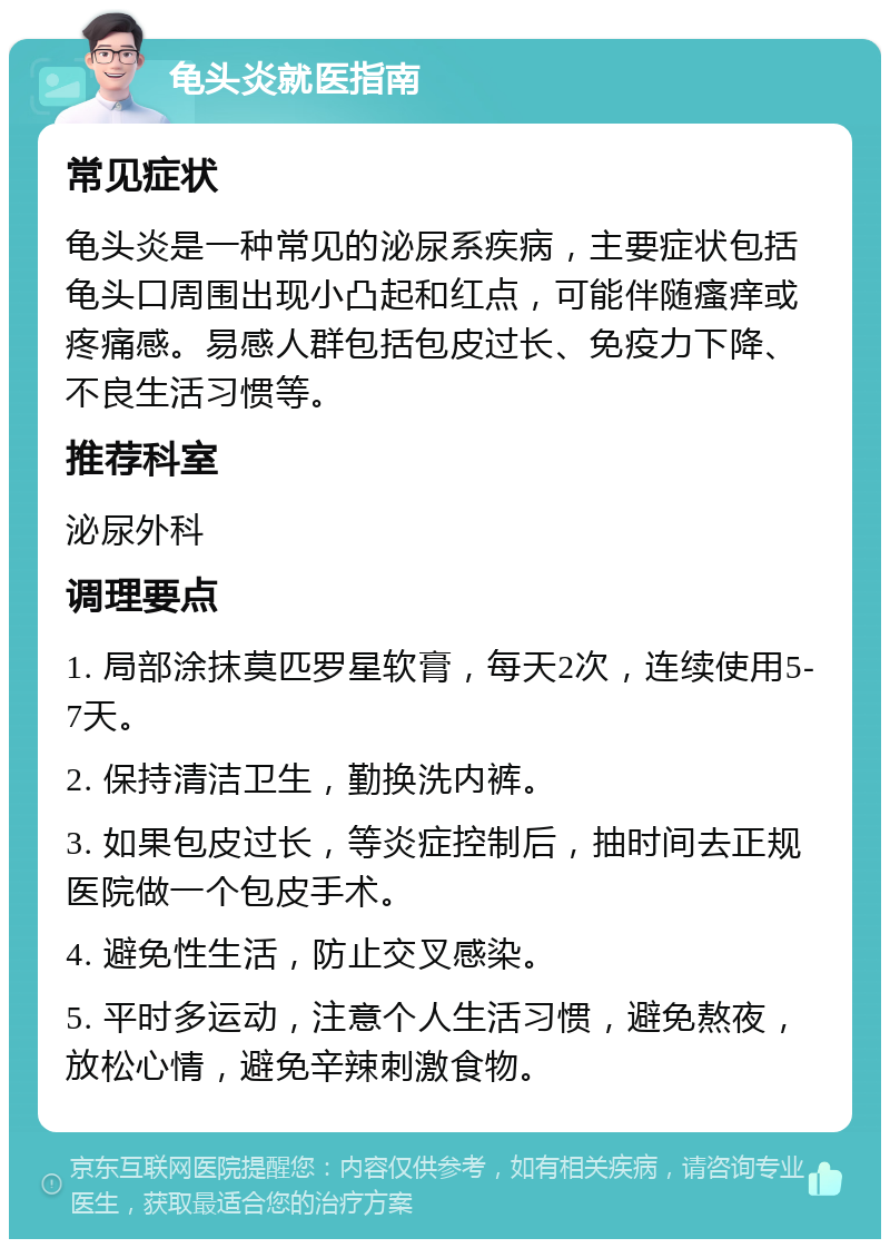 龟头炎就医指南 常见症状 龟头炎是一种常见的泌尿系疾病，主要症状包括龟头口周围出现小凸起和红点，可能伴随瘙痒或疼痛感。易感人群包括包皮过长、免疫力下降、不良生活习惯等。 推荐科室 泌尿外科 调理要点 1. 局部涂抹莫匹罗星软膏，每天2次，连续使用5-7天。 2. 保持清洁卫生，勤换洗内裤。 3. 如果包皮过长，等炎症控制后，抽时间去正规医院做一个包皮手术。 4. 避免性生活，防止交叉感染。 5. 平时多运动，注意个人生活习惯，避免熬夜，放松心情，避免辛辣刺激食物。