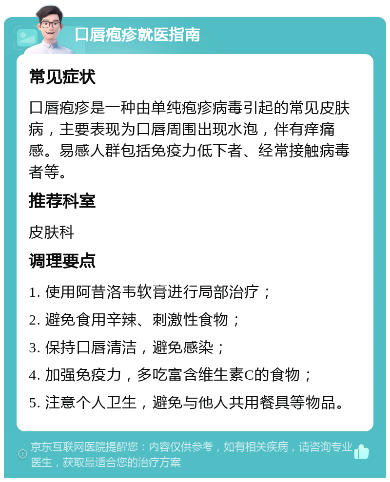 口唇疱疹就医指南 常见症状 口唇疱疹是一种由单纯疱疹病毒引起的常见皮肤病，主要表现为口唇周围出现水泡，伴有痒痛感。易感人群包括免疫力低下者、经常接触病毒者等。 推荐科室 皮肤科 调理要点 1. 使用阿昔洛韦软膏进行局部治疗； 2. 避免食用辛辣、刺激性食物； 3. 保持口唇清洁，避免感染； 4. 加强免疫力，多吃富含维生素C的食物； 5. 注意个人卫生，避免与他人共用餐具等物品。