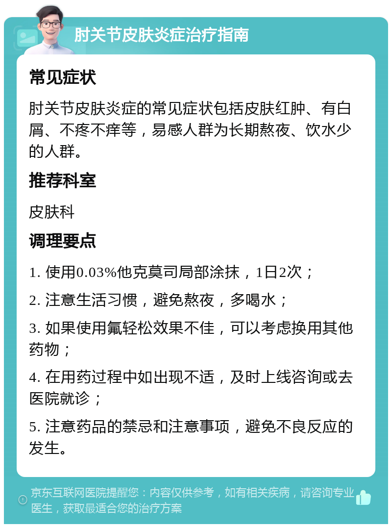 肘关节皮肤炎症治疗指南 常见症状 肘关节皮肤炎症的常见症状包括皮肤红肿、有白屑、不疼不痒等，易感人群为长期熬夜、饮水少的人群。 推荐科室 皮肤科 调理要点 1. 使用0.03%他克莫司局部涂抹，1日2次； 2. 注意生活习惯，避免熬夜，多喝水； 3. 如果使用氟轻松效果不佳，可以考虑换用其他药物； 4. 在用药过程中如出现不适，及时上线咨询或去医院就诊； 5. 注意药品的禁忌和注意事项，避免不良反应的发生。