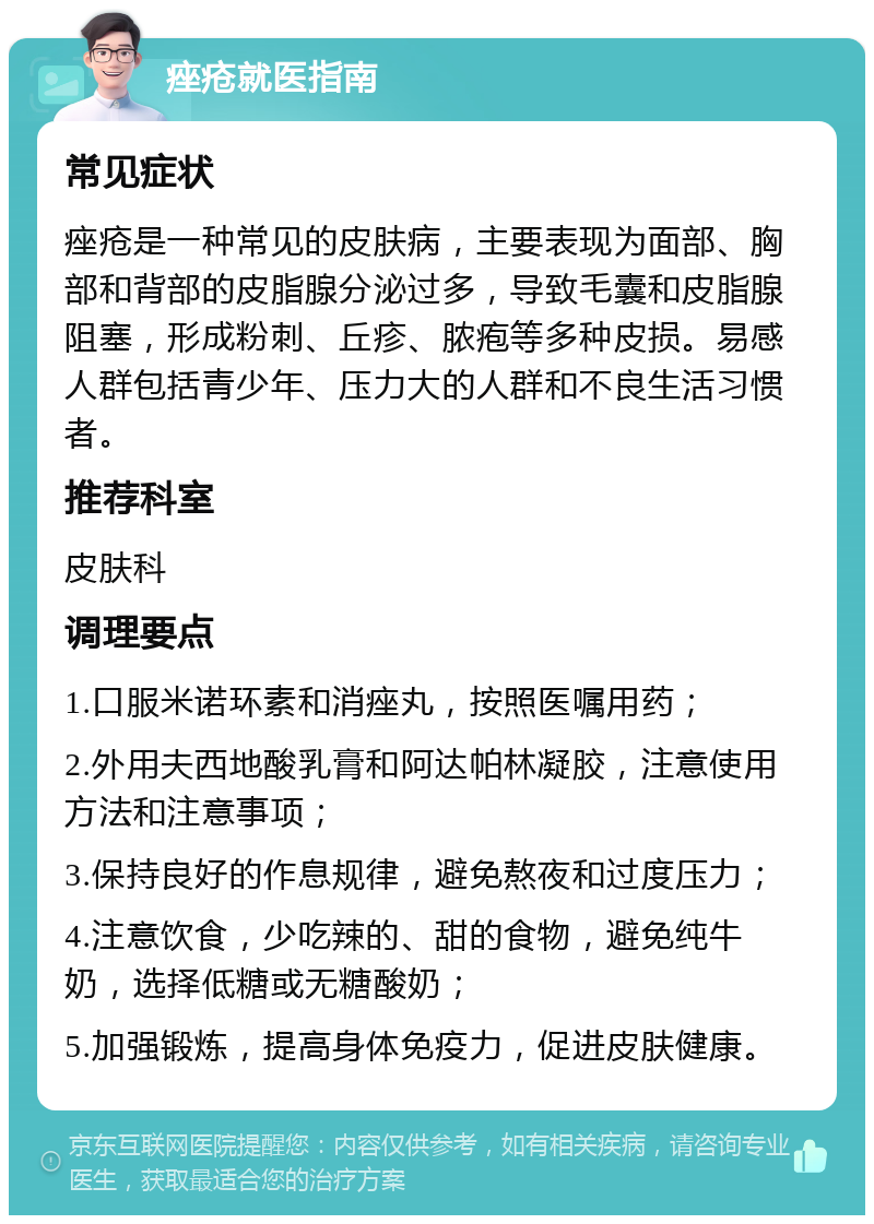 痤疮就医指南 常见症状 痤疮是一种常见的皮肤病，主要表现为面部、胸部和背部的皮脂腺分泌过多，导致毛囊和皮脂腺阻塞，形成粉刺、丘疹、脓疱等多种皮损。易感人群包括青少年、压力大的人群和不良生活习惯者。 推荐科室 皮肤科 调理要点 1.口服米诺环素和消痤丸，按照医嘱用药； 2.外用夫西地酸乳膏和阿达帕林凝胶，注意使用方法和注意事项； 3.保持良好的作息规律，避免熬夜和过度压力； 4.注意饮食，少吃辣的、甜的食物，避免纯牛奶，选择低糖或无糖酸奶； 5.加强锻炼，提高身体免疫力，促进皮肤健康。