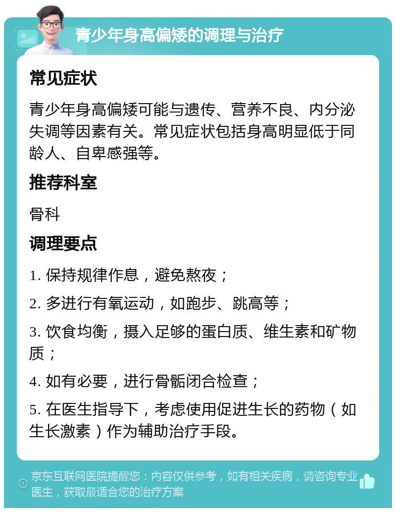 青少年身高偏矮的调理与治疗 常见症状 青少年身高偏矮可能与遗传、营养不良、内分泌失调等因素有关。常见症状包括身高明显低于同龄人、自卑感强等。 推荐科室 骨科 调理要点 1. 保持规律作息，避免熬夜； 2. 多进行有氧运动，如跑步、跳高等； 3. 饮食均衡，摄入足够的蛋白质、维生素和矿物质； 4. 如有必要，进行骨骺闭合检查； 5. 在医生指导下，考虑使用促进生长的药物（如生长激素）作为辅助治疗手段。