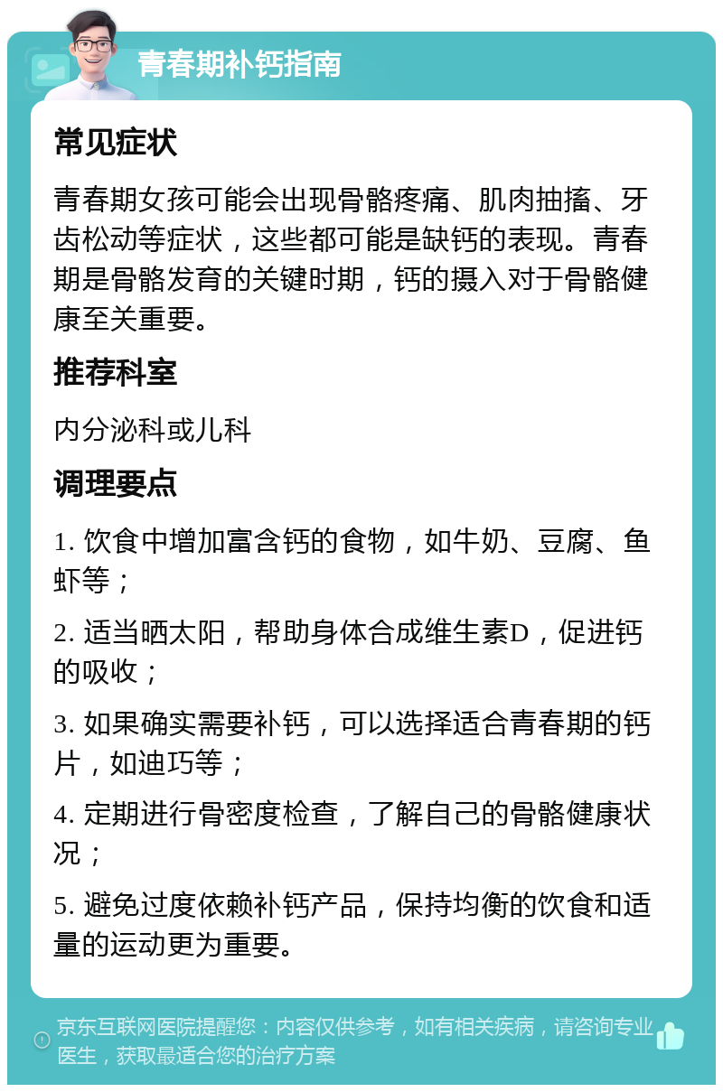 青春期补钙指南 常见症状 青春期女孩可能会出现骨骼疼痛、肌肉抽搐、牙齿松动等症状，这些都可能是缺钙的表现。青春期是骨骼发育的关键时期，钙的摄入对于骨骼健康至关重要。 推荐科室 内分泌科或儿科 调理要点 1. 饮食中增加富含钙的食物，如牛奶、豆腐、鱼虾等； 2. 适当晒太阳，帮助身体合成维生素D，促进钙的吸收； 3. 如果确实需要补钙，可以选择适合青春期的钙片，如迪巧等； 4. 定期进行骨密度检查，了解自己的骨骼健康状况； 5. 避免过度依赖补钙产品，保持均衡的饮食和适量的运动更为重要。