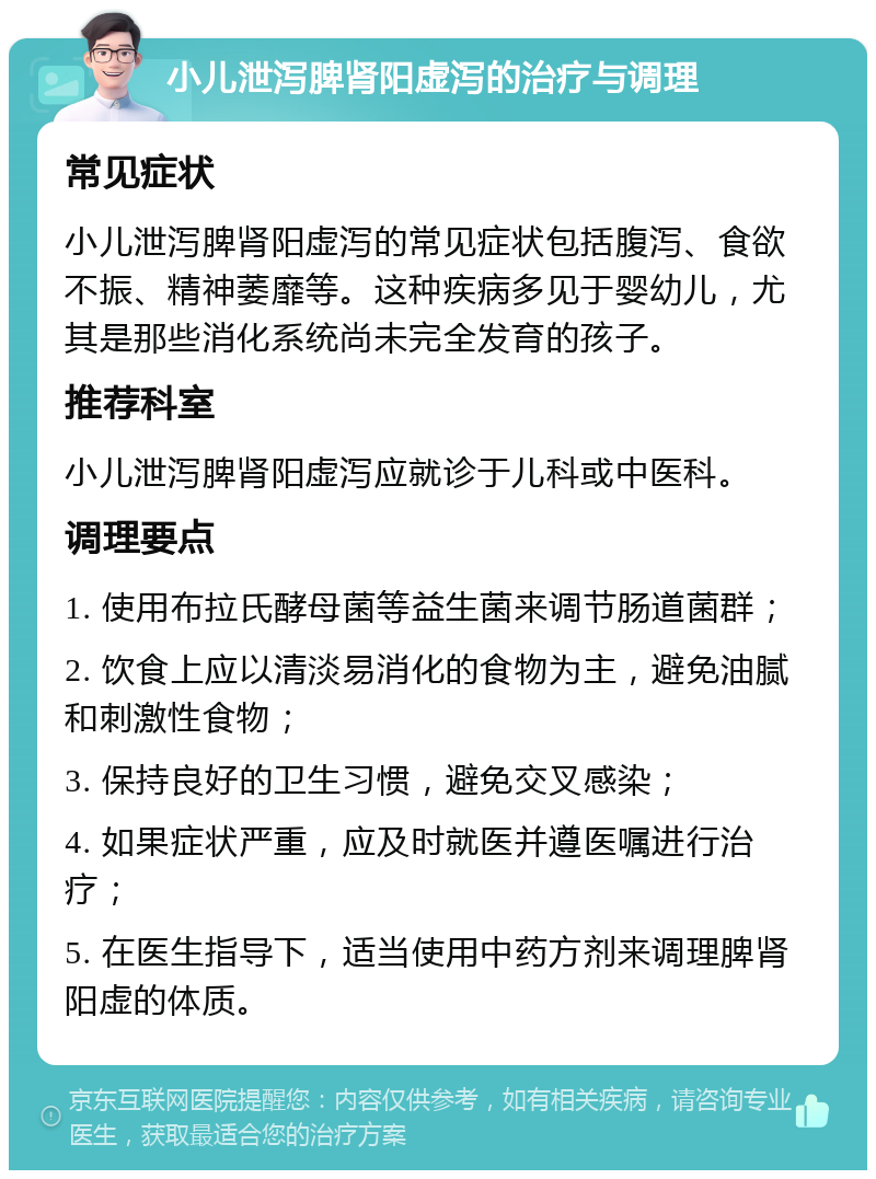 小儿泄泻脾肾阳虚泻的治疗与调理 常见症状 小儿泄泻脾肾阳虚泻的常见症状包括腹泻、食欲不振、精神萎靡等。这种疾病多见于婴幼儿，尤其是那些消化系统尚未完全发育的孩子。 推荐科室 小儿泄泻脾肾阳虚泻应就诊于儿科或中医科。 调理要点 1. 使用布拉氏酵母菌等益生菌来调节肠道菌群； 2. 饮食上应以清淡易消化的食物为主，避免油腻和刺激性食物； 3. 保持良好的卫生习惯，避免交叉感染； 4. 如果症状严重，应及时就医并遵医嘱进行治疗； 5. 在医生指导下，适当使用中药方剂来调理脾肾阳虚的体质。