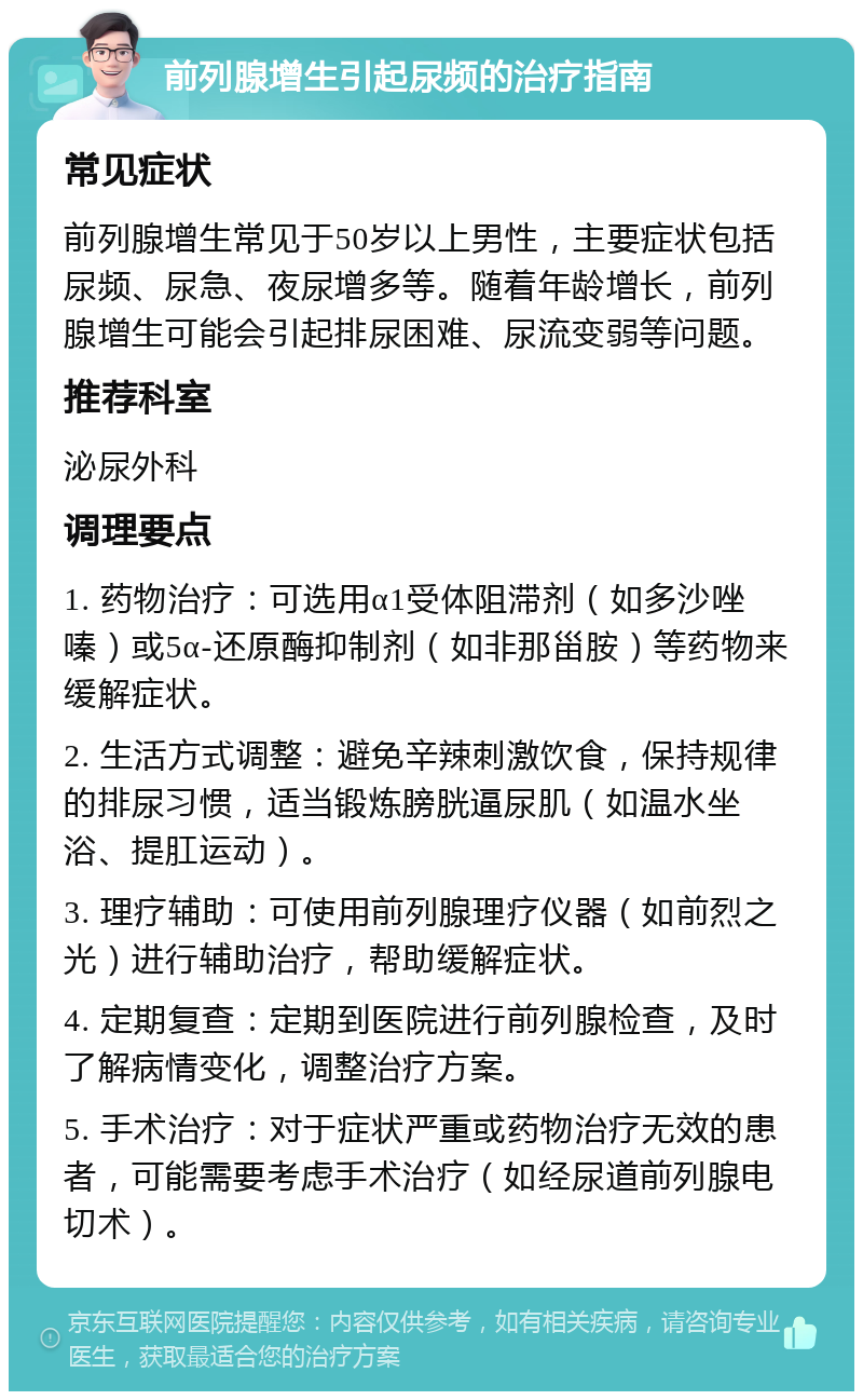 前列腺增生引起尿频的治疗指南 常见症状 前列腺增生常见于50岁以上男性，主要症状包括尿频、尿急、夜尿增多等。随着年龄增长，前列腺增生可能会引起排尿困难、尿流变弱等问题。 推荐科室 泌尿外科 调理要点 1. 药物治疗：可选用α1受体阻滞剂（如多沙唑嗪）或5α-还原酶抑制剂（如非那甾胺）等药物来缓解症状。 2. 生活方式调整：避免辛辣刺激饮食，保持规律的排尿习惯，适当锻炼膀胱逼尿肌（如温水坐浴、提肛运动）。 3. 理疗辅助：可使用前列腺理疗仪器（如前烈之光）进行辅助治疗，帮助缓解症状。 4. 定期复查：定期到医院进行前列腺检查，及时了解病情变化，调整治疗方案。 5. 手术治疗：对于症状严重或药物治疗无效的患者，可能需要考虑手术治疗（如经尿道前列腺电切术）。