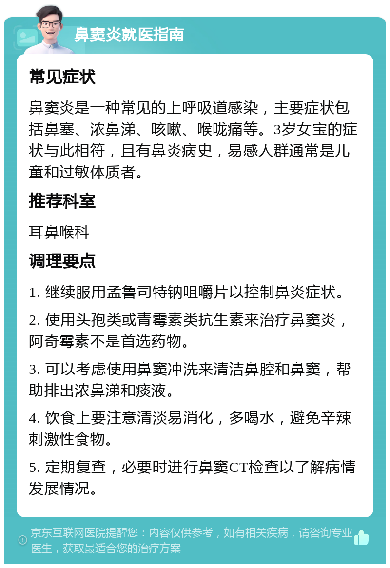 鼻窦炎就医指南 常见症状 鼻窦炎是一种常见的上呼吸道感染，主要症状包括鼻塞、浓鼻涕、咳嗽、喉咙痛等。3岁女宝的症状与此相符，且有鼻炎病史，易感人群通常是儿童和过敏体质者。 推荐科室 耳鼻喉科 调理要点 1. 继续服用孟鲁司特钠咀嚼片以控制鼻炎症状。 2. 使用头孢类或青霉素类抗生素来治疗鼻窦炎，阿奇霉素不是首选药物。 3. 可以考虑使用鼻窦冲洗来清洁鼻腔和鼻窦，帮助排出浓鼻涕和痰液。 4. 饮食上要注意清淡易消化，多喝水，避免辛辣刺激性食物。 5. 定期复查，必要时进行鼻窦CT检查以了解病情发展情况。