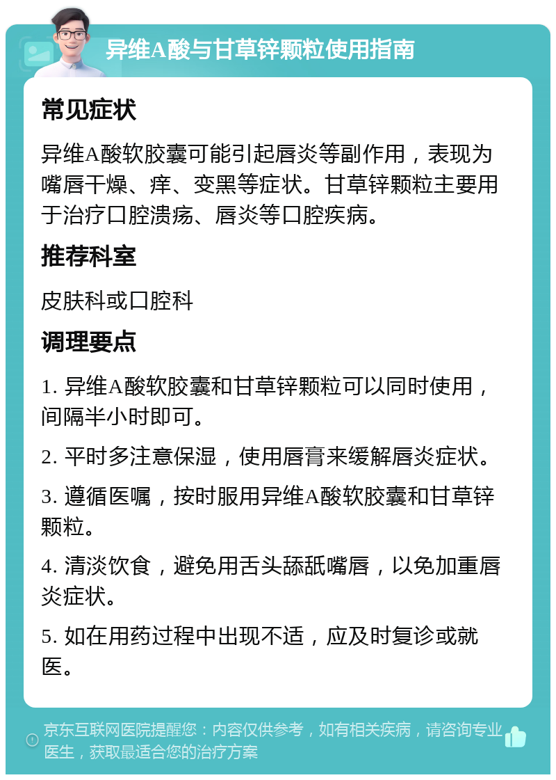 异维A酸与甘草锌颗粒使用指南 常见症状 异维A酸软胶囊可能引起唇炎等副作用，表现为嘴唇干燥、痒、变黑等症状。甘草锌颗粒主要用于治疗口腔溃疡、唇炎等口腔疾病。 推荐科室 皮肤科或口腔科 调理要点 1. 异维A酸软胶囊和甘草锌颗粒可以同时使用，间隔半小时即可。 2. 平时多注意保湿，使用唇膏来缓解唇炎症状。 3. 遵循医嘱，按时服用异维A酸软胶囊和甘草锌颗粒。 4. 清淡饮食，避免用舌头舔舐嘴唇，以免加重唇炎症状。 5. 如在用药过程中出现不适，应及时复诊或就医。