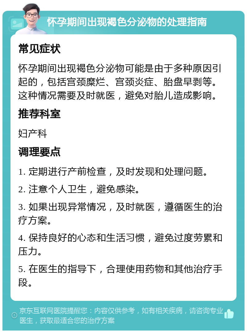 怀孕期间出现褐色分泌物的处理指南 常见症状 怀孕期间出现褐色分泌物可能是由于多种原因引起的，包括宫颈糜烂、宫颈炎症、胎盘早剥等。这种情况需要及时就医，避免对胎儿造成影响。 推荐科室 妇产科 调理要点 1. 定期进行产前检查，及时发现和处理问题。 2. 注意个人卫生，避免感染。 3. 如果出现异常情况，及时就医，遵循医生的治疗方案。 4. 保持良好的心态和生活习惯，避免过度劳累和压力。 5. 在医生的指导下，合理使用药物和其他治疗手段。