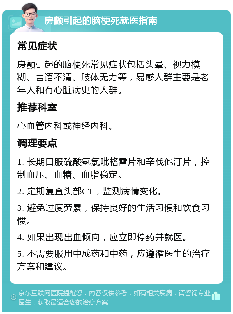 房颤引起的脑梗死就医指南 常见症状 房颤引起的脑梗死常见症状包括头晕、视力模糊、言语不清、肢体无力等，易感人群主要是老年人和有心脏病史的人群。 推荐科室 心血管内科或神经内科。 调理要点 1. 长期口服硫酸氢氯吡格雷片和辛伐他汀片，控制血压、血糖、血脂稳定。 2. 定期复查头部CT，监测病情变化。 3. 避免过度劳累，保持良好的生活习惯和饮食习惯。 4. 如果出现出血倾向，应立即停药并就医。 5. 不需要服用中成药和中药，应遵循医生的治疗方案和建议。