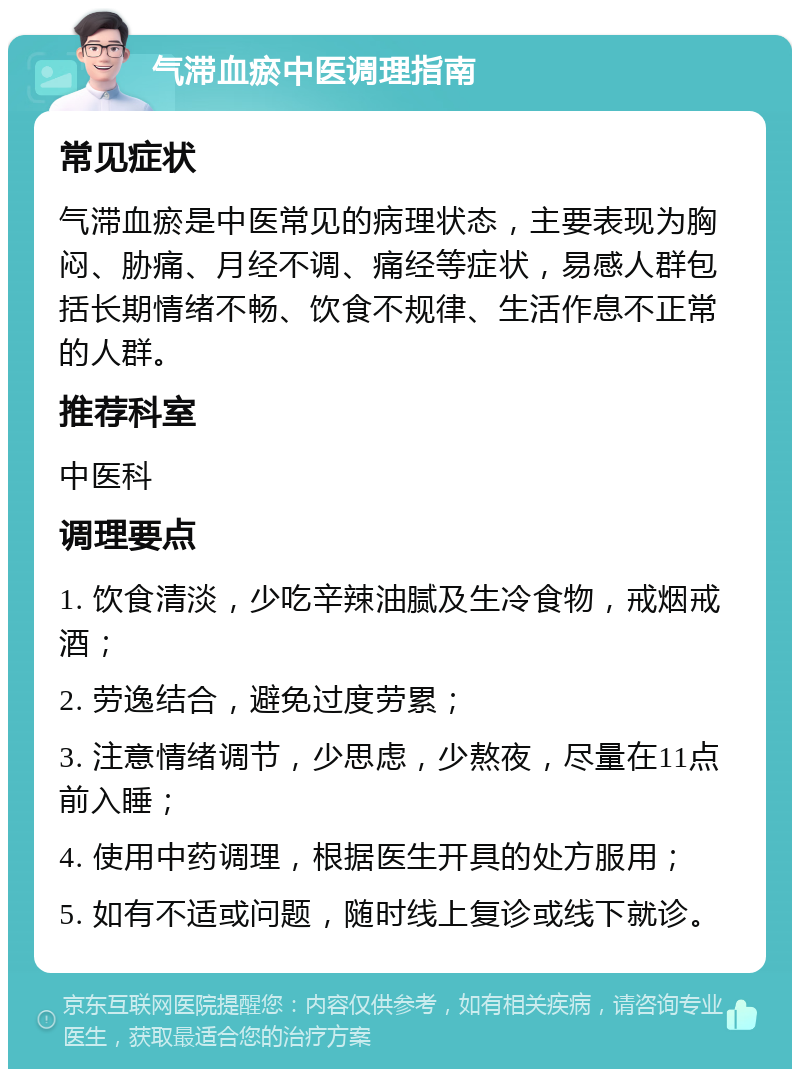 气滞血瘀中医调理指南 常见症状 气滞血瘀是中医常见的病理状态，主要表现为胸闷、胁痛、月经不调、痛经等症状，易感人群包括长期情绪不畅、饮食不规律、生活作息不正常的人群。 推荐科室 中医科 调理要点 1. 饮食清淡，少吃辛辣油腻及生冷食物，戒烟戒酒； 2. 劳逸结合，避免过度劳累； 3. 注意情绪调节，少思虑，少熬夜，尽量在11点前入睡； 4. 使用中药调理，根据医生开具的处方服用； 5. 如有不适或问题，随时线上复诊或线下就诊。