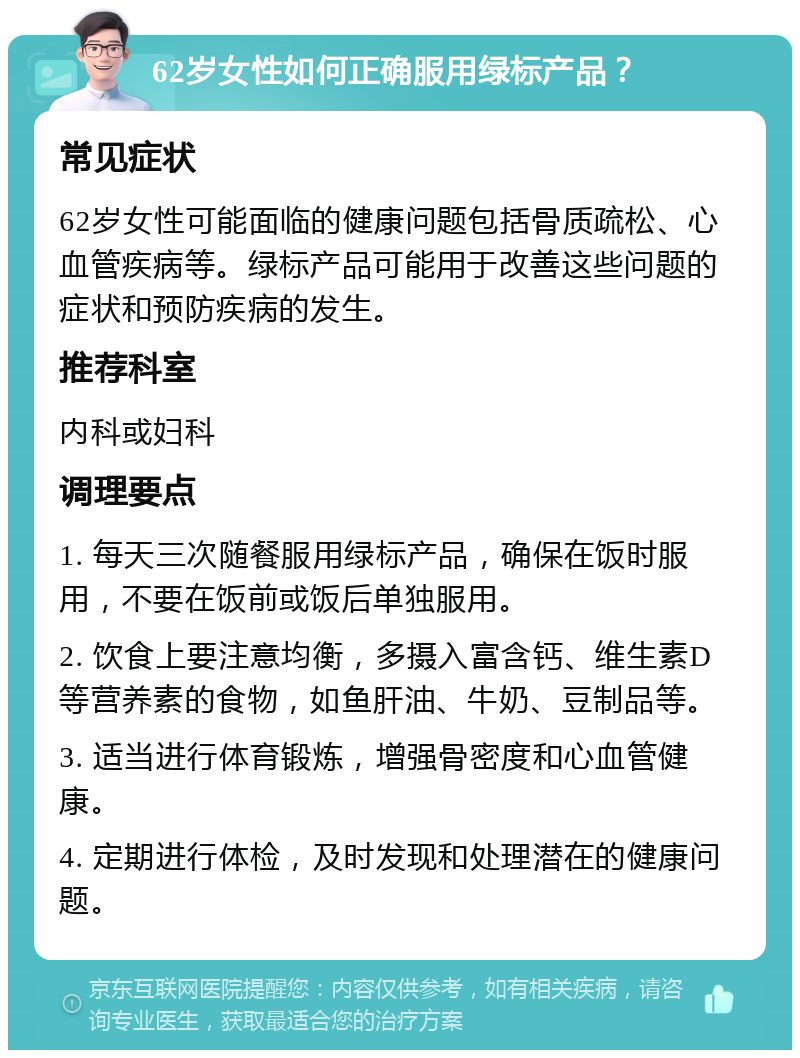 62岁女性如何正确服用绿标产品？ 常见症状 62岁女性可能面临的健康问题包括骨质疏松、心血管疾病等。绿标产品可能用于改善这些问题的症状和预防疾病的发生。 推荐科室 内科或妇科 调理要点 1. 每天三次随餐服用绿标产品，确保在饭时服用，不要在饭前或饭后单独服用。 2. 饮食上要注意均衡，多摄入富含钙、维生素D等营养素的食物，如鱼肝油、牛奶、豆制品等。 3. 适当进行体育锻炼，增强骨密度和心血管健康。 4. 定期进行体检，及时发现和处理潜在的健康问题。