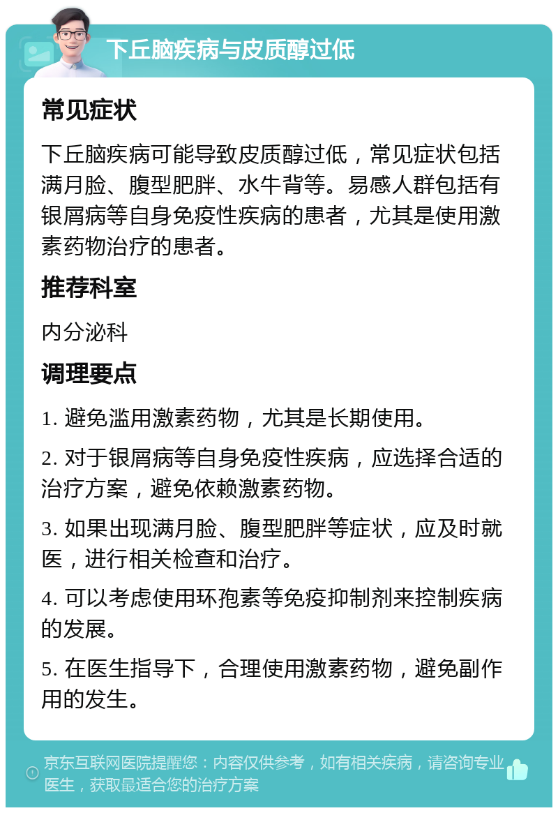 下丘脑疾病与皮质醇过低 常见症状 下丘脑疾病可能导致皮质醇过低，常见症状包括满月脸、腹型肥胖、水牛背等。易感人群包括有银屑病等自身免疫性疾病的患者，尤其是使用激素药物治疗的患者。 推荐科室 内分泌科 调理要点 1. 避免滥用激素药物，尤其是长期使用。 2. 对于银屑病等自身免疫性疾病，应选择合适的治疗方案，避免依赖激素药物。 3. 如果出现满月脸、腹型肥胖等症状，应及时就医，进行相关检查和治疗。 4. 可以考虑使用环孢素等免疫抑制剂来控制疾病的发展。 5. 在医生指导下，合理使用激素药物，避免副作用的发生。