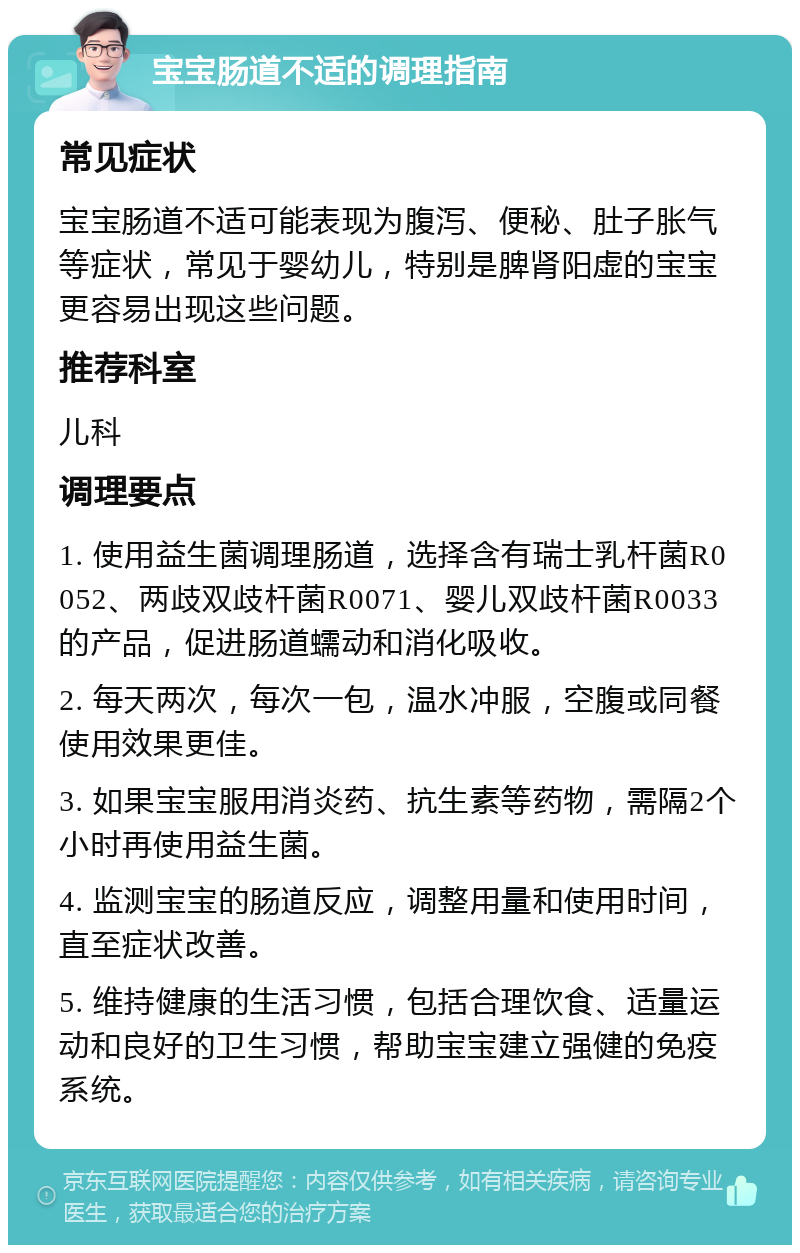 宝宝肠道不适的调理指南 常见症状 宝宝肠道不适可能表现为腹泻、便秘、肚子胀气等症状，常见于婴幼儿，特别是脾肾阳虚的宝宝更容易出现这些问题。 推荐科室 儿科 调理要点 1. 使用益生菌调理肠道，选择含有瑞士乳杆菌R0052、两歧双歧杆菌R0071、婴儿双歧杆菌R0033的产品，促进肠道蠕动和消化吸收。 2. 每天两次，每次一包，温水冲服，空腹或同餐使用效果更佳。 3. 如果宝宝服用消炎药、抗生素等药物，需隔2个小时再使用益生菌。 4. 监测宝宝的肠道反应，调整用量和使用时间，直至症状改善。 5. 维持健康的生活习惯，包括合理饮食、适量运动和良好的卫生习惯，帮助宝宝建立强健的免疫系统。