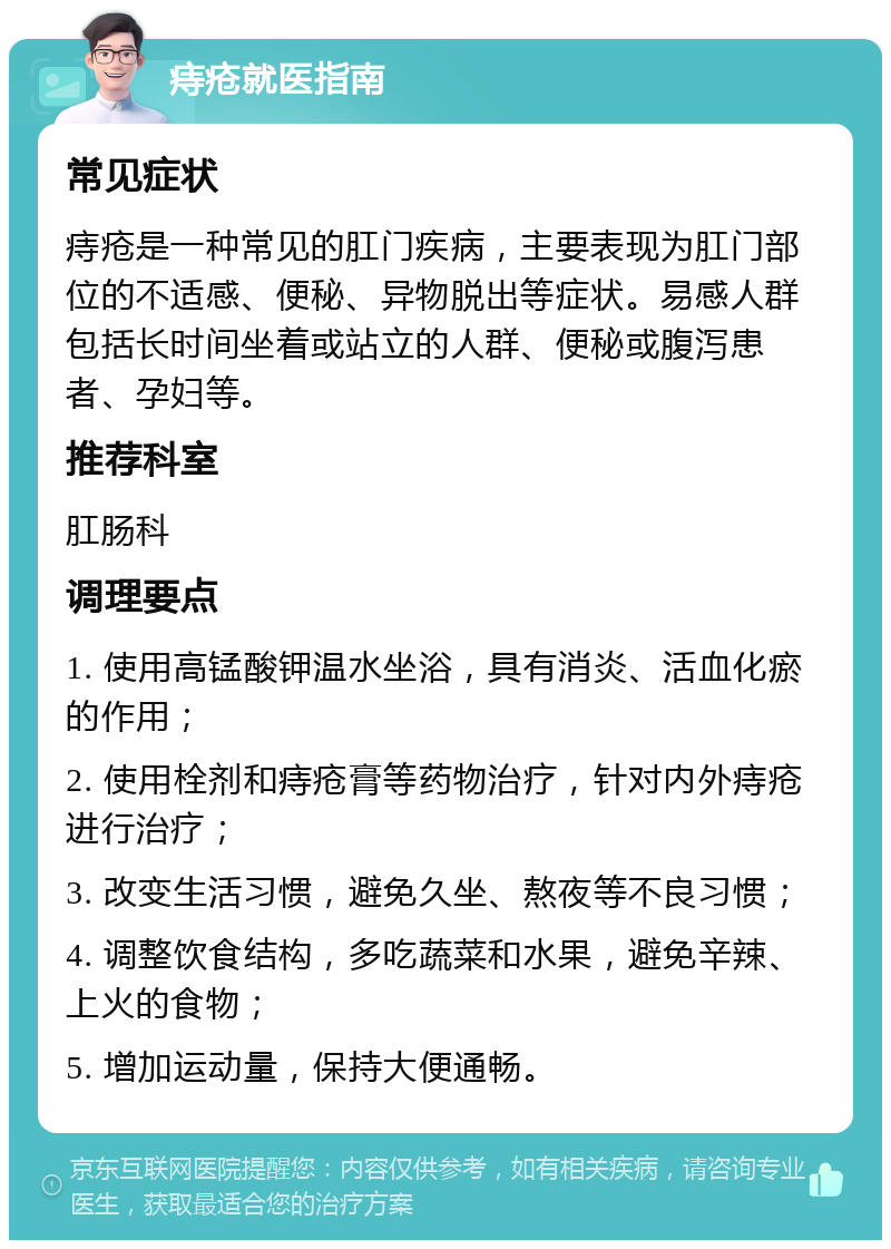 痔疮就医指南 常见症状 痔疮是一种常见的肛门疾病，主要表现为肛门部位的不适感、便秘、异物脱出等症状。易感人群包括长时间坐着或站立的人群、便秘或腹泻患者、孕妇等。 推荐科室 肛肠科 调理要点 1. 使用高锰酸钾温水坐浴，具有消炎、活血化瘀的作用； 2. 使用栓剂和痔疮膏等药物治疗，针对内外痔疮进行治疗； 3. 改变生活习惯，避免久坐、熬夜等不良习惯； 4. 调整饮食结构，多吃蔬菜和水果，避免辛辣、上火的食物； 5. 增加运动量，保持大便通畅。