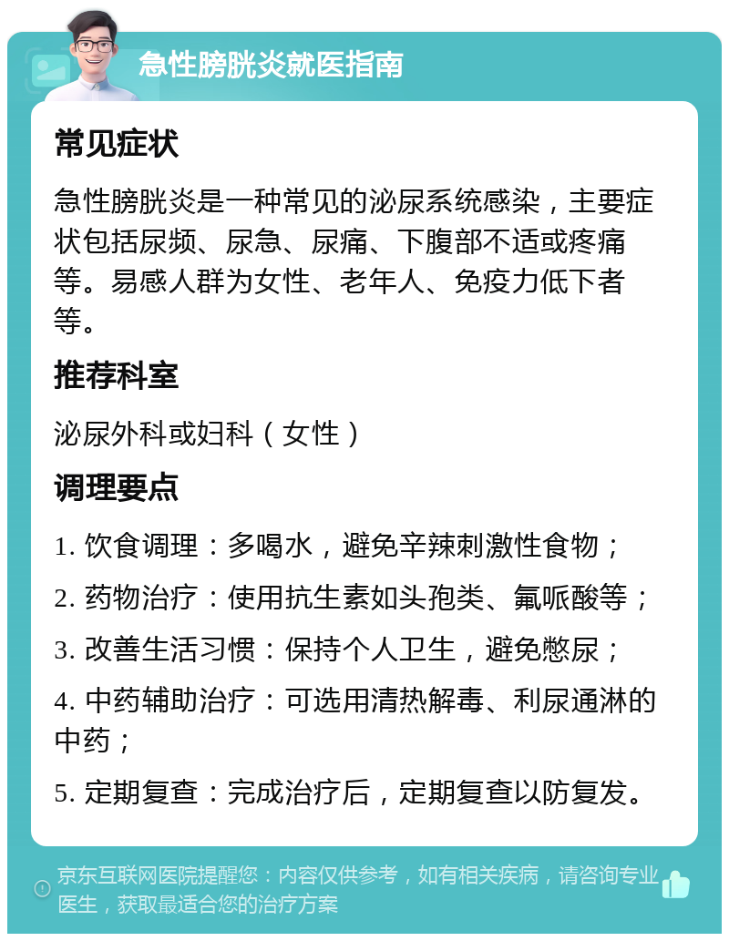 急性膀胱炎就医指南 常见症状 急性膀胱炎是一种常见的泌尿系统感染，主要症状包括尿频、尿急、尿痛、下腹部不适或疼痛等。易感人群为女性、老年人、免疫力低下者等。 推荐科室 泌尿外科或妇科（女性） 调理要点 1. 饮食调理：多喝水，避免辛辣刺激性食物； 2. 药物治疗：使用抗生素如头孢类、氟哌酸等； 3. 改善生活习惯：保持个人卫生，避免憋尿； 4. 中药辅助治疗：可选用清热解毒、利尿通淋的中药； 5. 定期复查：完成治疗后，定期复查以防复发。