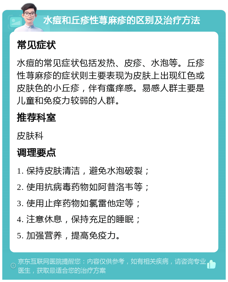 水痘和丘疹性荨麻疹的区别及治疗方法 常见症状 水痘的常见症状包括发热、皮疹、水泡等。丘疹性荨麻疹的症状则主要表现为皮肤上出现红色或皮肤色的小丘疹，伴有瘙痒感。易感人群主要是儿童和免疫力较弱的人群。 推荐科室 皮肤科 调理要点 1. 保持皮肤清洁，避免水泡破裂； 2. 使用抗病毒药物如阿昔洛韦等； 3. 使用止痒药物如氯雷他定等； 4. 注意休息，保持充足的睡眠； 5. 加强营养，提高免疫力。