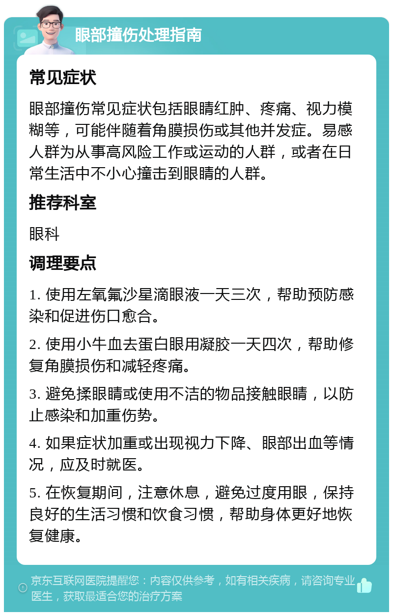 眼部撞伤处理指南 常见症状 眼部撞伤常见症状包括眼睛红肿、疼痛、视力模糊等，可能伴随着角膜损伤或其他并发症。易感人群为从事高风险工作或运动的人群，或者在日常生活中不小心撞击到眼睛的人群。 推荐科室 眼科 调理要点 1. 使用左氧氟沙星滴眼液一天三次，帮助预防感染和促进伤口愈合。 2. 使用小牛血去蛋白眼用凝胶一天四次，帮助修复角膜损伤和减轻疼痛。 3. 避免揉眼睛或使用不洁的物品接触眼睛，以防止感染和加重伤势。 4. 如果症状加重或出现视力下降、眼部出血等情况，应及时就医。 5. 在恢复期间，注意休息，避免过度用眼，保持良好的生活习惯和饮食习惯，帮助身体更好地恢复健康。