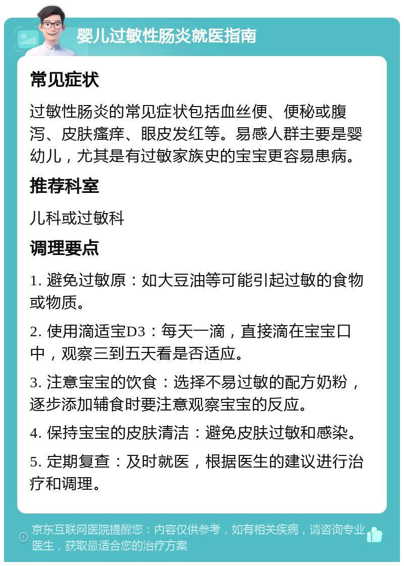 婴儿过敏性肠炎就医指南 常见症状 过敏性肠炎的常见症状包括血丝便、便秘或腹泻、皮肤瘙痒、眼皮发红等。易感人群主要是婴幼儿，尤其是有过敏家族史的宝宝更容易患病。 推荐科室 儿科或过敏科 调理要点 1. 避免过敏原：如大豆油等可能引起过敏的食物或物质。 2. 使用滴适宝D3：每天一滴，直接滴在宝宝口中，观察三到五天看是否适应。 3. 注意宝宝的饮食：选择不易过敏的配方奶粉，逐步添加辅食时要注意观察宝宝的反应。 4. 保持宝宝的皮肤清洁：避免皮肤过敏和感染。 5. 定期复查：及时就医，根据医生的建议进行治疗和调理。