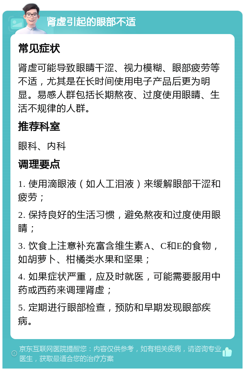 肾虚引起的眼部不适 常见症状 肾虚可能导致眼睛干涩、视力模糊、眼部疲劳等不适，尤其是在长时间使用电子产品后更为明显。易感人群包括长期熬夜、过度使用眼睛、生活不规律的人群。 推荐科室 眼科、内科 调理要点 1. 使用滴眼液（如人工泪液）来缓解眼部干涩和疲劳； 2. 保持良好的生活习惯，避免熬夜和过度使用眼睛； 3. 饮食上注意补充富含维生素A、C和E的食物，如胡萝卜、柑橘类水果和坚果； 4. 如果症状严重，应及时就医，可能需要服用中药或西药来调理肾虚； 5. 定期进行眼部检查，预防和早期发现眼部疾病。