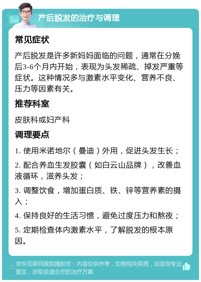 产后脱发的治疗与调理 常见症状 产后脱发是许多新妈妈面临的问题，通常在分娩后3-6个月内开始，表现为头发稀疏、掉发严重等症状。这种情况多与激素水平变化、营养不良、压力等因素有关。 推荐科室 皮肤科或妇产科 调理要点 1. 使用米诺地尔（曼迪）外用，促进头发生长； 2. 配合养血生发胶囊（如白云山品牌），改善血液循环，滋养头发； 3. 调整饮食，增加蛋白质、铁、锌等营养素的摄入； 4. 保持良好的生活习惯，避免过度压力和熬夜； 5. 定期检查体内激素水平，了解脱发的根本原因。