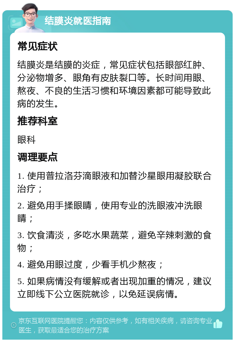 结膜炎就医指南 常见症状 结膜炎是结膜的炎症，常见症状包括眼部红肿、分泌物增多、眼角有皮肤裂口等。长时间用眼、熬夜、不良的生活习惯和环境因素都可能导致此病的发生。 推荐科室 眼科 调理要点 1. 使用普拉洛芬滴眼液和加替沙星眼用凝胶联合治疗； 2. 避免用手揉眼睛，使用专业的洗眼液冲洗眼睛； 3. 饮食清淡，多吃水果蔬菜，避免辛辣刺激的食物； 4. 避免用眼过度，少看手机少熬夜； 5. 如果病情没有缓解或者出现加重的情况，建议立即线下公立医院就诊，以免延误病情。