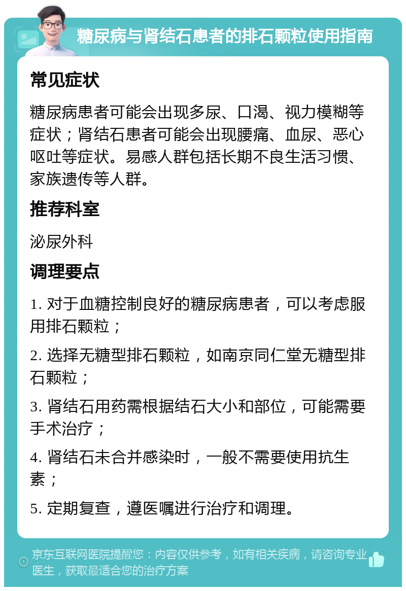 糖尿病与肾结石患者的排石颗粒使用指南 常见症状 糖尿病患者可能会出现多尿、口渴、视力模糊等症状；肾结石患者可能会出现腰痛、血尿、恶心呕吐等症状。易感人群包括长期不良生活习惯、家族遗传等人群。 推荐科室 泌尿外科 调理要点 1. 对于血糖控制良好的糖尿病患者，可以考虑服用排石颗粒； 2. 选择无糖型排石颗粒，如南京同仁堂无糖型排石颗粒； 3. 肾结石用药需根据结石大小和部位，可能需要手术治疗； 4. 肾结石未合并感染时，一般不需要使用抗生素； 5. 定期复查，遵医嘱进行治疗和调理。