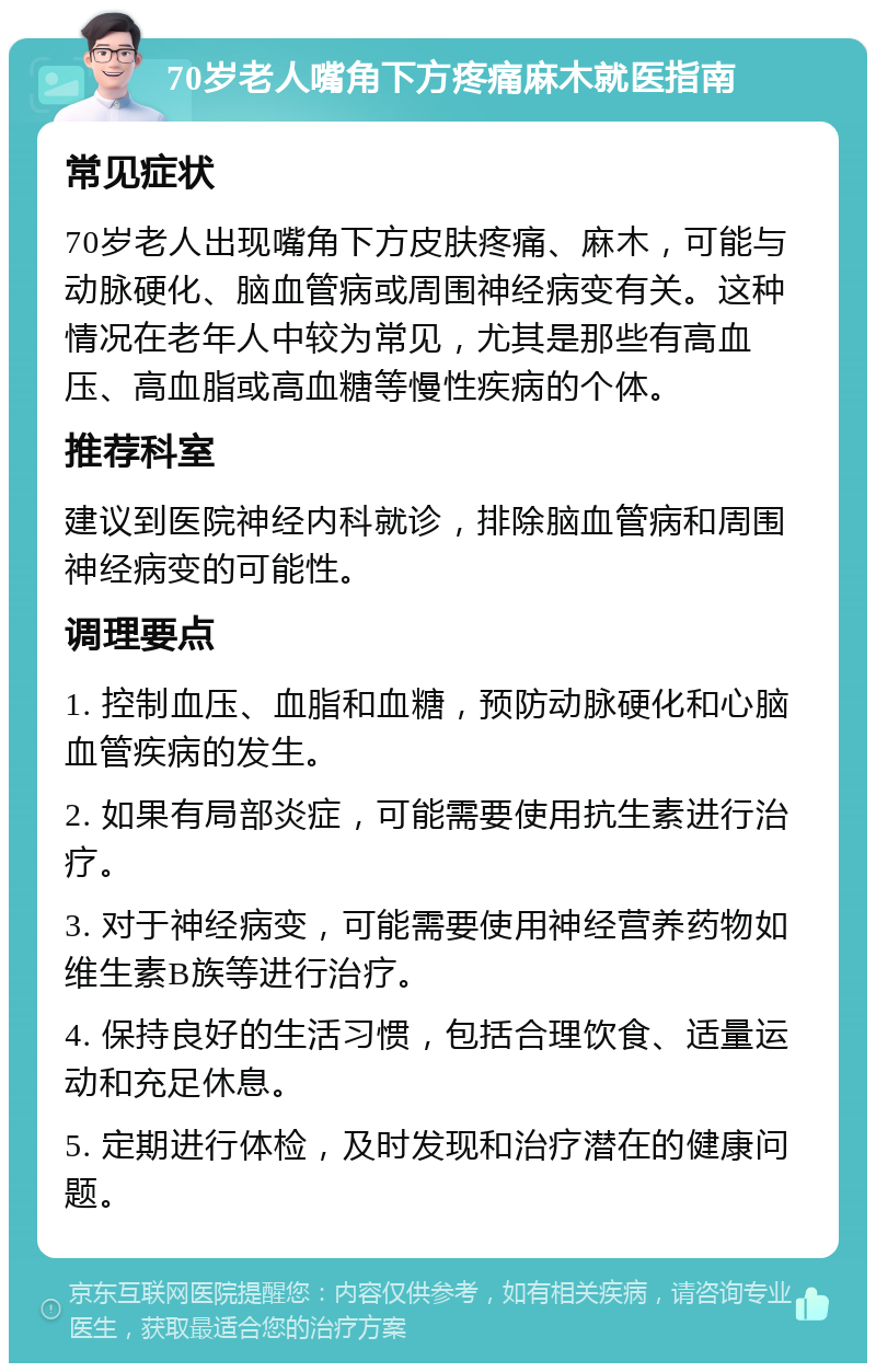 70岁老人嘴角下方疼痛麻木就医指南 常见症状 70岁老人出现嘴角下方皮肤疼痛、麻木，可能与动脉硬化、脑血管病或周围神经病变有关。这种情况在老年人中较为常见，尤其是那些有高血压、高血脂或高血糖等慢性疾病的个体。 推荐科室 建议到医院神经内科就诊，排除脑血管病和周围神经病变的可能性。 调理要点 1. 控制血压、血脂和血糖，预防动脉硬化和心脑血管疾病的发生。 2. 如果有局部炎症，可能需要使用抗生素进行治疗。 3. 对于神经病变，可能需要使用神经营养药物如维生素B族等进行治疗。 4. 保持良好的生活习惯，包括合理饮食、适量运动和充足休息。 5. 定期进行体检，及时发现和治疗潜在的健康问题。