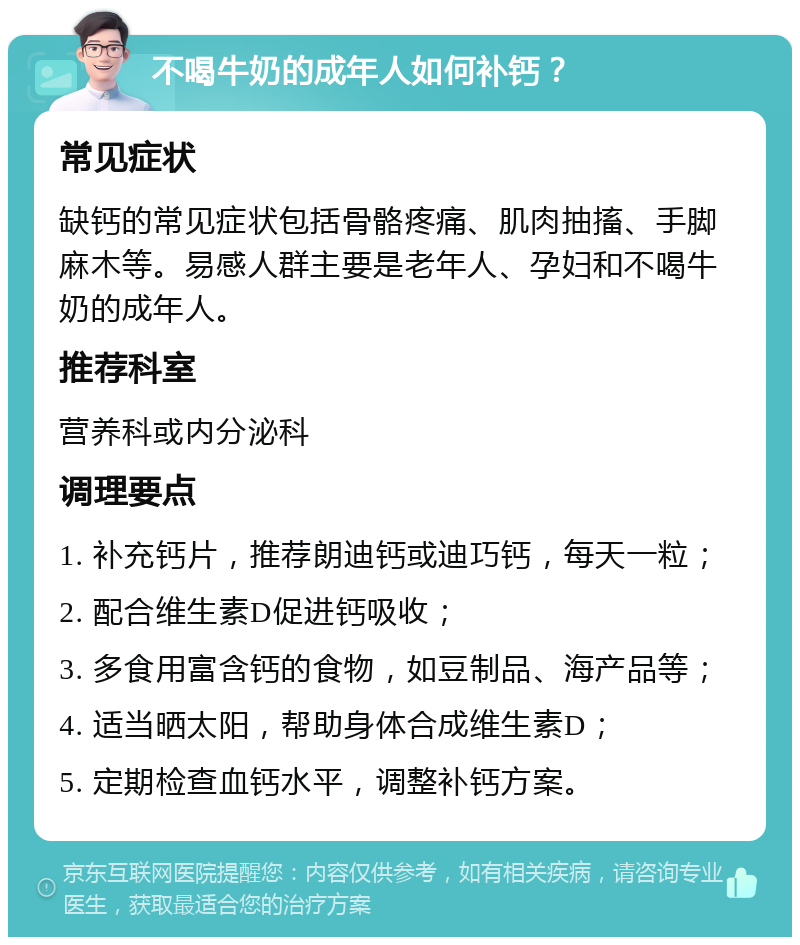 不喝牛奶的成年人如何补钙？ 常见症状 缺钙的常见症状包括骨骼疼痛、肌肉抽搐、手脚麻木等。易感人群主要是老年人、孕妇和不喝牛奶的成年人。 推荐科室 营养科或内分泌科 调理要点 1. 补充钙片，推荐朗迪钙或迪巧钙，每天一粒； 2. 配合维生素D促进钙吸收； 3. 多食用富含钙的食物，如豆制品、海产品等； 4. 适当晒太阳，帮助身体合成维生素D； 5. 定期检查血钙水平，调整补钙方案。