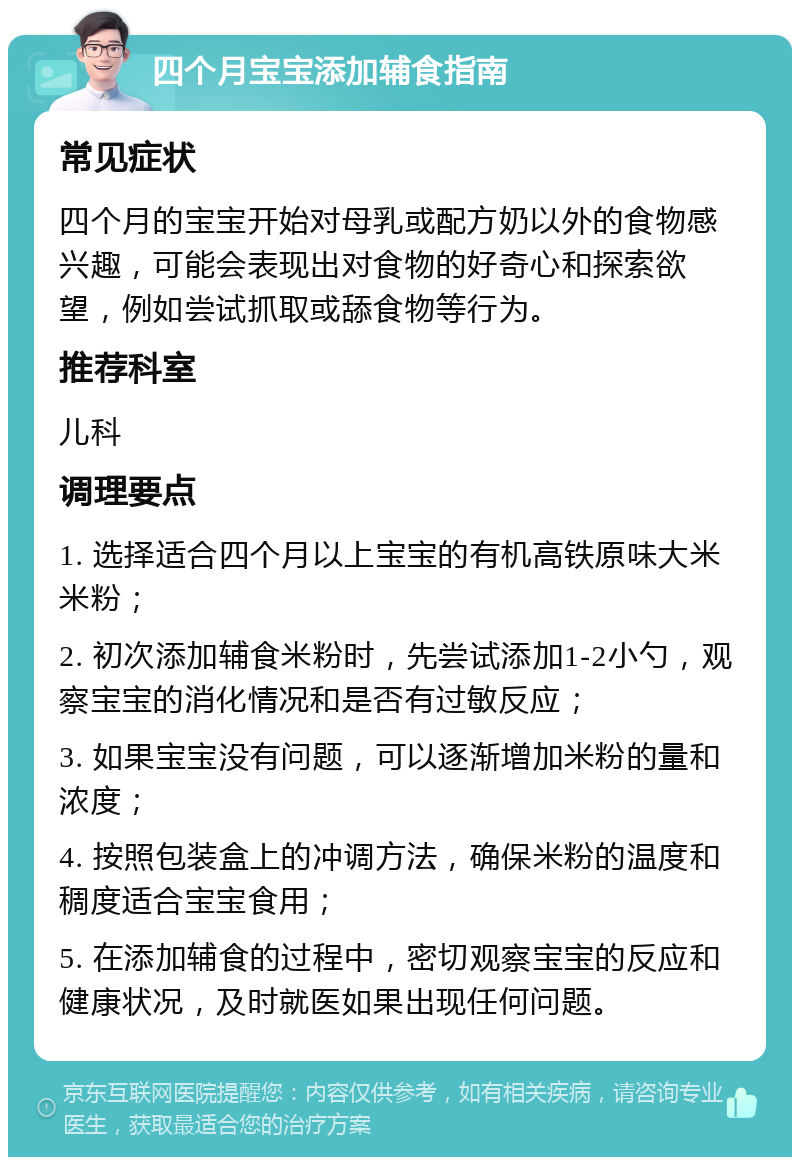 四个月宝宝添加辅食指南 常见症状 四个月的宝宝开始对母乳或配方奶以外的食物感兴趣，可能会表现出对食物的好奇心和探索欲望，例如尝试抓取或舔食物等行为。 推荐科室 儿科 调理要点 1. 选择适合四个月以上宝宝的有机高铁原味大米米粉； 2. 初次添加辅食米粉时，先尝试添加1-2小勺，观察宝宝的消化情况和是否有过敏反应； 3. 如果宝宝没有问题，可以逐渐增加米粉的量和浓度； 4. 按照包装盒上的冲调方法，确保米粉的温度和稠度适合宝宝食用； 5. 在添加辅食的过程中，密切观察宝宝的反应和健康状况，及时就医如果出现任何问题。