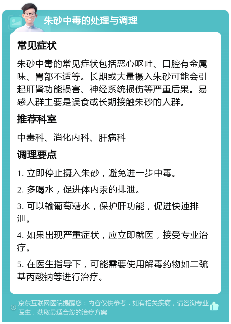 朱砂中毒的处理与调理 常见症状 朱砂中毒的常见症状包括恶心呕吐、口腔有金属味、胃部不适等。长期或大量摄入朱砂可能会引起肝肾功能损害、神经系统损伤等严重后果。易感人群主要是误食或长期接触朱砂的人群。 推荐科室 中毒科、消化内科、肝病科 调理要点 1. 立即停止摄入朱砂，避免进一步中毒。 2. 多喝水，促进体内汞的排泄。 3. 可以输葡萄糖水，保护肝功能，促进快速排泄。 4. 如果出现严重症状，应立即就医，接受专业治疗。 5. 在医生指导下，可能需要使用解毒药物如二巯基丙酸钠等进行治疗。