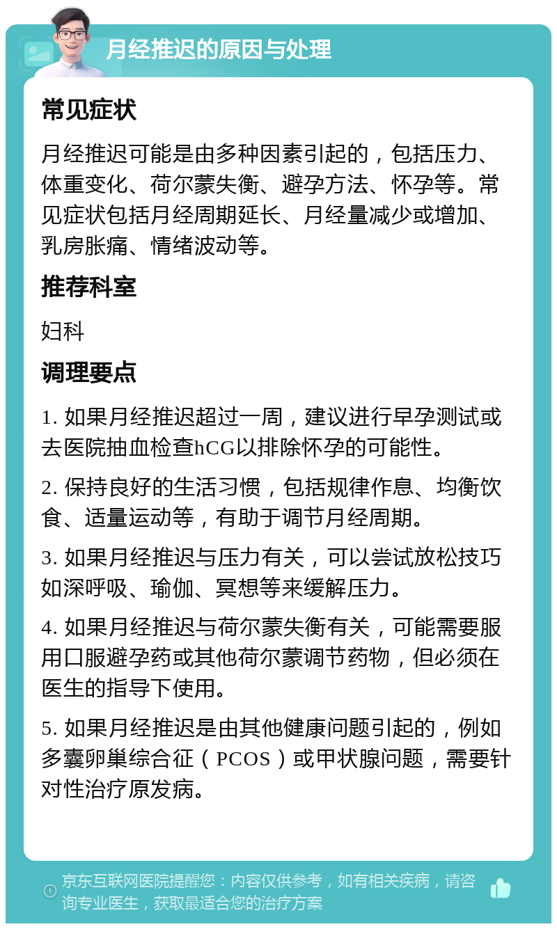 月经推迟的原因与处理 常见症状 月经推迟可能是由多种因素引起的，包括压力、体重变化、荷尔蒙失衡、避孕方法、怀孕等。常见症状包括月经周期延长、月经量减少或增加、乳房胀痛、情绪波动等。 推荐科室 妇科 调理要点 1. 如果月经推迟超过一周，建议进行早孕测试或去医院抽血检查hCG以排除怀孕的可能性。 2. 保持良好的生活习惯，包括规律作息、均衡饮食、适量运动等，有助于调节月经周期。 3. 如果月经推迟与压力有关，可以尝试放松技巧如深呼吸、瑜伽、冥想等来缓解压力。 4. 如果月经推迟与荷尔蒙失衡有关，可能需要服用口服避孕药或其他荷尔蒙调节药物，但必须在医生的指导下使用。 5. 如果月经推迟是由其他健康问题引起的，例如多囊卵巢综合征（PCOS）或甲状腺问题，需要针对性治疗原发病。