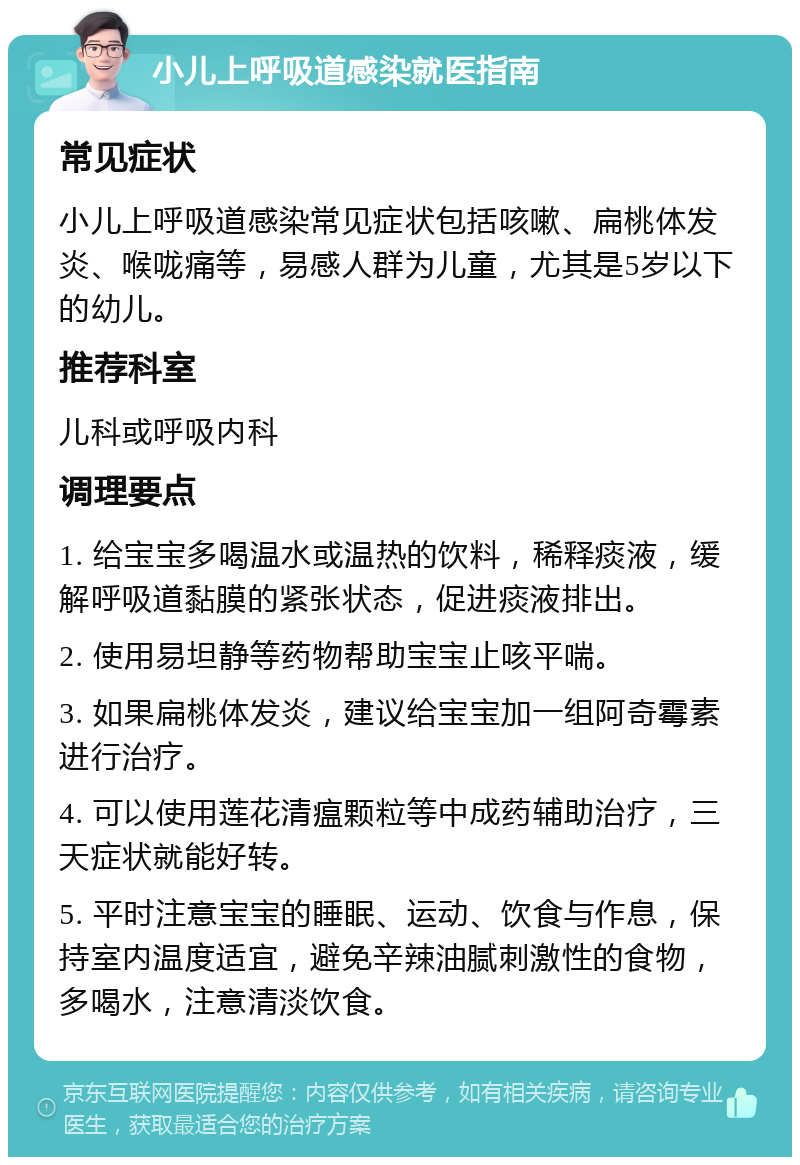 小儿上呼吸道感染就医指南 常见症状 小儿上呼吸道感染常见症状包括咳嗽、扁桃体发炎、喉咙痛等，易感人群为儿童，尤其是5岁以下的幼儿。 推荐科室 儿科或呼吸内科 调理要点 1. 给宝宝多喝温水或温热的饮料，稀释痰液，缓解呼吸道黏膜的紧张状态，促进痰液排出。 2. 使用易坦静等药物帮助宝宝止咳平喘。 3. 如果扁桃体发炎，建议给宝宝加一组阿奇霉素进行治疗。 4. 可以使用莲花清瘟颗粒等中成药辅助治疗，三天症状就能好转。 5. 平时注意宝宝的睡眠、运动、饮食与作息，保持室内温度适宜，避免辛辣油腻刺激性的食物，多喝水，注意清淡饮食。