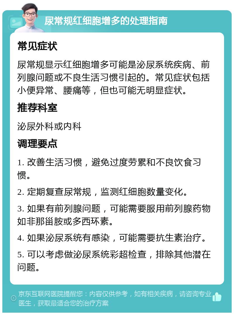 尿常规红细胞增多的处理指南 常见症状 尿常规显示红细胞增多可能是泌尿系统疾病、前列腺问题或不良生活习惯引起的。常见症状包括小便异常、腰痛等，但也可能无明显症状。 推荐科室 泌尿外科或内科 调理要点 1. 改善生活习惯，避免过度劳累和不良饮食习惯。 2. 定期复查尿常规，监测红细胞数量变化。 3. 如果有前列腺问题，可能需要服用前列腺药物如非那甾胺或多西环素。 4. 如果泌尿系统有感染，可能需要抗生素治疗。 5. 可以考虑做泌尿系统彩超检查，排除其他潜在问题。