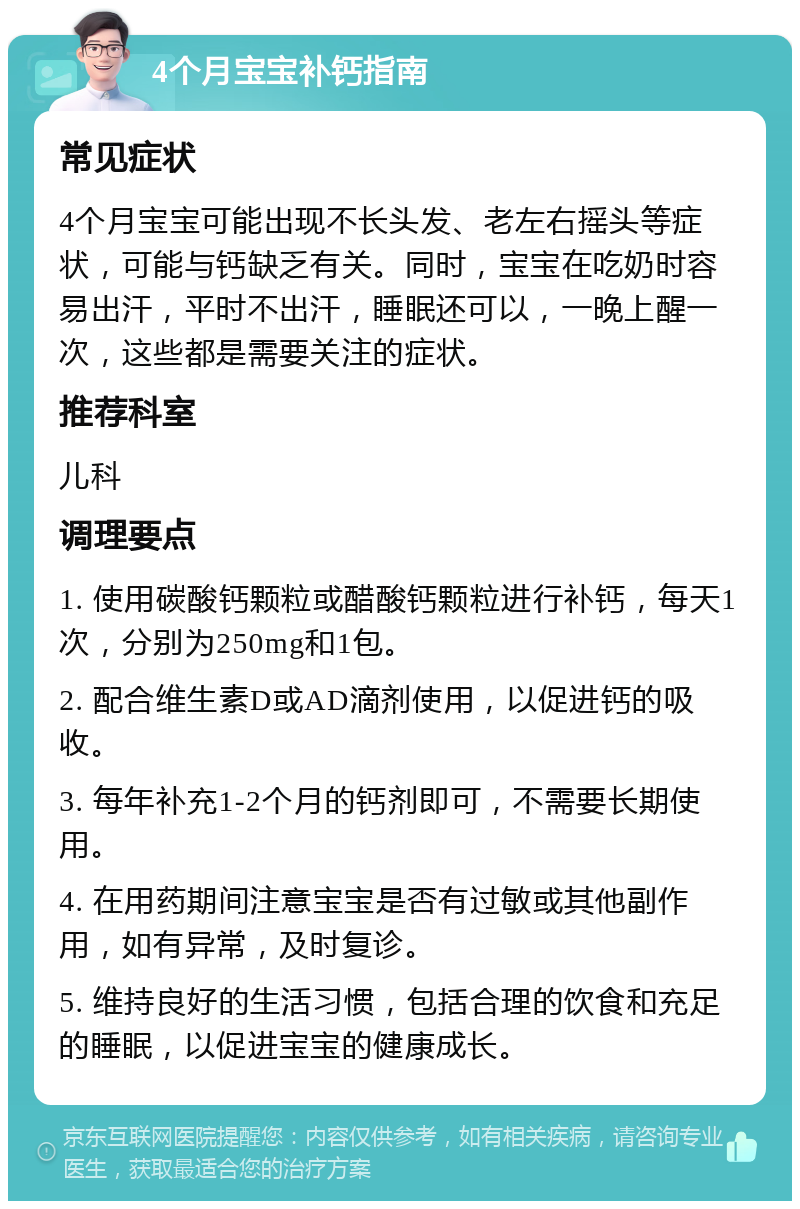 4个月宝宝补钙指南 常见症状 4个月宝宝可能出现不长头发、老左右摇头等症状，可能与钙缺乏有关。同时，宝宝在吃奶时容易出汗，平时不出汗，睡眠还可以，一晚上醒一次，这些都是需要关注的症状。 推荐科室 儿科 调理要点 1. 使用碳酸钙颗粒或醋酸钙颗粒进行补钙，每天1次，分别为250mg和1包。 2. 配合维生素D或AD滴剂使用，以促进钙的吸收。 3. 每年补充1-2个月的钙剂即可，不需要长期使用。 4. 在用药期间注意宝宝是否有过敏或其他副作用，如有异常，及时复诊。 5. 维持良好的生活习惯，包括合理的饮食和充足的睡眠，以促进宝宝的健康成长。