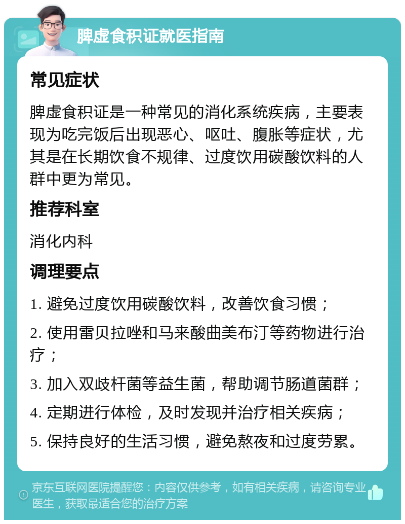 脾虚食积证就医指南 常见症状 脾虚食积证是一种常见的消化系统疾病，主要表现为吃完饭后出现恶心、呕吐、腹胀等症状，尤其是在长期饮食不规律、过度饮用碳酸饮料的人群中更为常见。 推荐科室 消化内科 调理要点 1. 避免过度饮用碳酸饮料，改善饮食习惯； 2. 使用雷贝拉唑和马来酸曲美布汀等药物进行治疗； 3. 加入双歧杆菌等益生菌，帮助调节肠道菌群； 4. 定期进行体检，及时发现并治疗相关疾病； 5. 保持良好的生活习惯，避免熬夜和过度劳累。