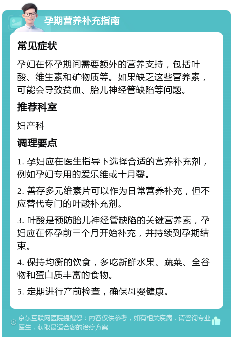 孕期营养补充指南 常见症状 孕妇在怀孕期间需要额外的营养支持，包括叶酸、维生素和矿物质等。如果缺乏这些营养素，可能会导致贫血、胎儿神经管缺陷等问题。 推荐科室 妇产科 调理要点 1. 孕妇应在医生指导下选择合适的营养补充剂，例如孕妇专用的爱乐维或十月馨。 2. 善存多元维素片可以作为日常营养补充，但不应替代专门的叶酸补充剂。 3. 叶酸是预防胎儿神经管缺陷的关键营养素，孕妇应在怀孕前三个月开始补充，并持续到孕期结束。 4. 保持均衡的饮食，多吃新鲜水果、蔬菜、全谷物和蛋白质丰富的食物。 5. 定期进行产前检查，确保母婴健康。