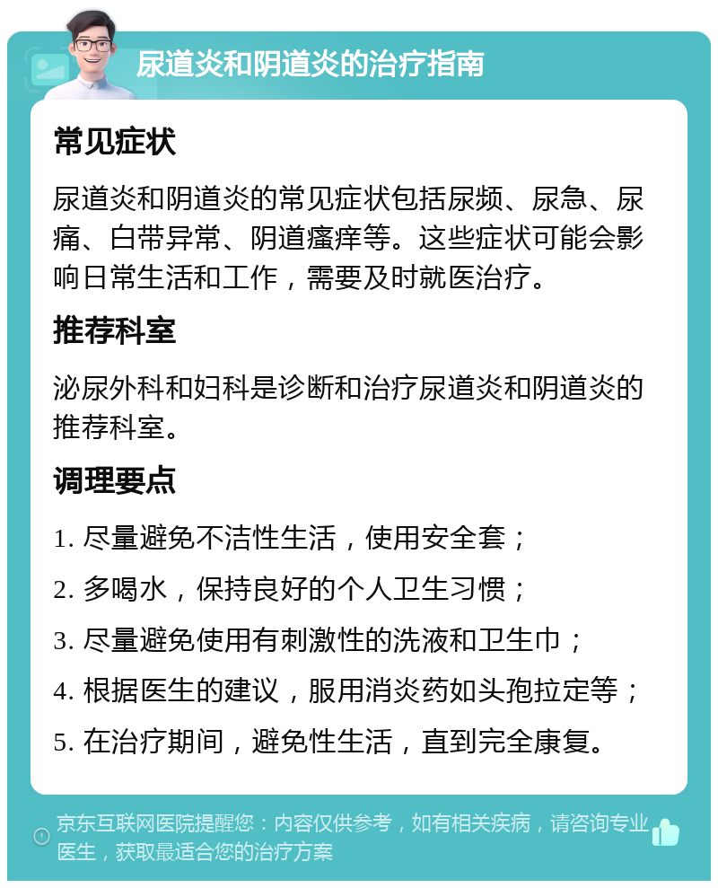 尿道炎和阴道炎的治疗指南 常见症状 尿道炎和阴道炎的常见症状包括尿频、尿急、尿痛、白带异常、阴道瘙痒等。这些症状可能会影响日常生活和工作，需要及时就医治疗。 推荐科室 泌尿外科和妇科是诊断和治疗尿道炎和阴道炎的推荐科室。 调理要点 1. 尽量避免不洁性生活，使用安全套； 2. 多喝水，保持良好的个人卫生习惯； 3. 尽量避免使用有刺激性的洗液和卫生巾； 4. 根据医生的建议，服用消炎药如头孢拉定等； 5. 在治疗期间，避免性生活，直到完全康复。