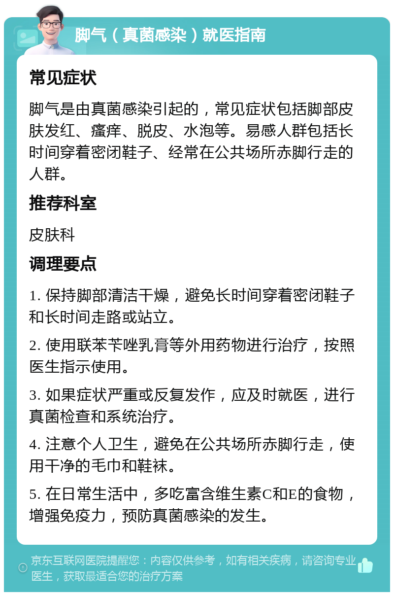 脚气（真菌感染）就医指南 常见症状 脚气是由真菌感染引起的，常见症状包括脚部皮肤发红、瘙痒、脱皮、水泡等。易感人群包括长时间穿着密闭鞋子、经常在公共场所赤脚行走的人群。 推荐科室 皮肤科 调理要点 1. 保持脚部清洁干燥，避免长时间穿着密闭鞋子和长时间走路或站立。 2. 使用联苯苄唑乳膏等外用药物进行治疗，按照医生指示使用。 3. 如果症状严重或反复发作，应及时就医，进行真菌检查和系统治疗。 4. 注意个人卫生，避免在公共场所赤脚行走，使用干净的毛巾和鞋袜。 5. 在日常生活中，多吃富含维生素C和E的食物，增强免疫力，预防真菌感染的发生。