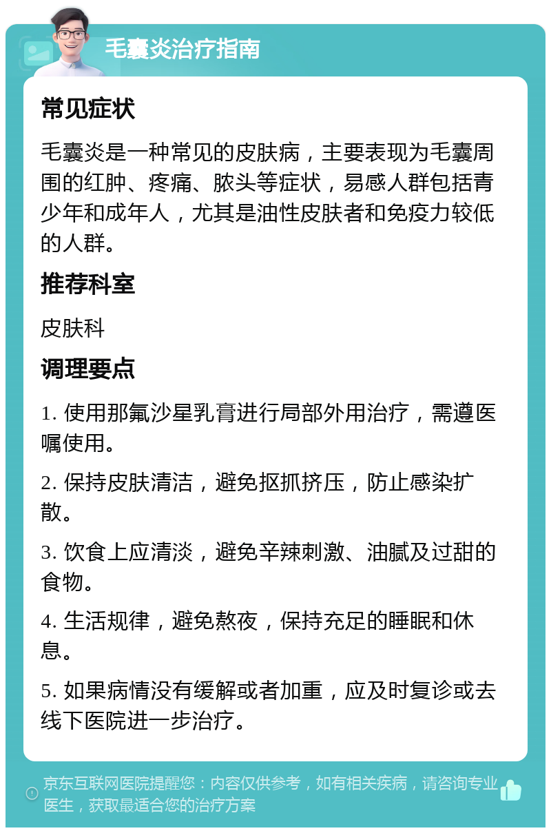 毛囊炎治疗指南 常见症状 毛囊炎是一种常见的皮肤病，主要表现为毛囊周围的红肿、疼痛、脓头等症状，易感人群包括青少年和成年人，尤其是油性皮肤者和免疫力较低的人群。 推荐科室 皮肤科 调理要点 1. 使用那氟沙星乳膏进行局部外用治疗，需遵医嘱使用。 2. 保持皮肤清洁，避免抠抓挤压，防止感染扩散。 3. 饮食上应清淡，避免辛辣刺激、油腻及过甜的食物。 4. 生活规律，避免熬夜，保持充足的睡眠和休息。 5. 如果病情没有缓解或者加重，应及时复诊或去线下医院进一步治疗。