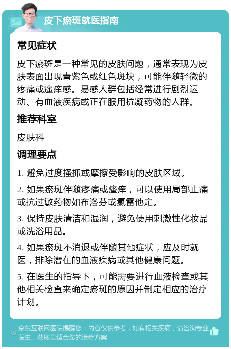 皮下瘀斑就医指南 常见症状 皮下瘀斑是一种常见的皮肤问题，通常表现为皮肤表面出现青紫色或红色斑块，可能伴随轻微的疼痛或瘙痒感。易感人群包括经常进行剧烈运动、有血液疾病或正在服用抗凝药物的人群。 推荐科室 皮肤科 调理要点 1. 避免过度搔抓或摩擦受影响的皮肤区域。 2. 如果瘀斑伴随疼痛或瘙痒，可以使用局部止痛或抗过敏药物如布洛芬或氯雷他定。 3. 保持皮肤清洁和湿润，避免使用刺激性化妆品或洗浴用品。 4. 如果瘀斑不消退或伴随其他症状，应及时就医，排除潜在的血液疾病或其他健康问题。 5. 在医生的指导下，可能需要进行血液检查或其他相关检查来确定瘀斑的原因并制定相应的治疗计划。