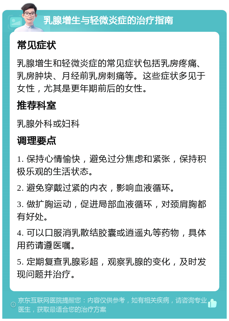 乳腺增生与轻微炎症的治疗指南 常见症状 乳腺增生和轻微炎症的常见症状包括乳房疼痛、乳房肿块、月经前乳房刺痛等。这些症状多见于女性，尤其是更年期前后的女性。 推荐科室 乳腺外科或妇科 调理要点 1. 保持心情愉快，避免过分焦虑和紧张，保持积极乐观的生活状态。 2. 避免穿戴过紧的内衣，影响血液循环。 3. 做扩胸运动，促进局部血液循环，对颈肩胸都有好处。 4. 可以口服消乳散结胶囊或逍遥丸等药物，具体用药请遵医嘱。 5. 定期复查乳腺彩超，观察乳腺的变化，及时发现问题并治疗。