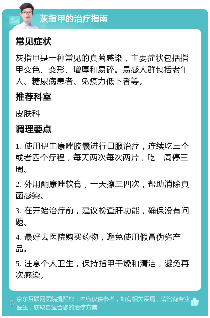 灰指甲的治疗指南 常见症状 灰指甲是一种常见的真菌感染，主要症状包括指甲变色、变形、增厚和易碎。易感人群包括老年人、糖尿病患者、免疫力低下者等。 推荐科室 皮肤科 调理要点 1. 使用伊曲康唑胶囊进行口服治疗，连续吃三个或者四个疗程，每天两次每次两片，吃一周停三周。 2. 外用酮康唑软膏，一天擦三四次，帮助消除真菌感染。 3. 在开始治疗前，建议检查肝功能，确保没有问题。 4. 最好去医院购买药物，避免使用假冒伪劣产品。 5. 注意个人卫生，保持指甲干燥和清洁，避免再次感染。