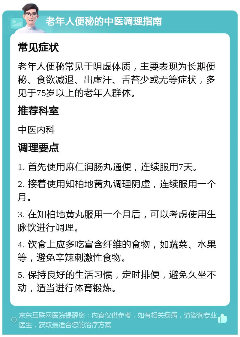 老年人便秘的中医调理指南 常见症状 老年人便秘常见于阴虚体质，主要表现为长期便秘、食欲减退、出虚汗、舌苔少或无等症状，多见于75岁以上的老年人群体。 推荐科室 中医内科 调理要点 1. 首先使用麻仁润肠丸通便，连续服用7天。 2. 接着使用知柏地黄丸调理阴虚，连续服用一个月。 3. 在知柏地黄丸服用一个月后，可以考虑使用生脉饮进行调理。 4. 饮食上应多吃富含纤维的食物，如蔬菜、水果等，避免辛辣刺激性食物。 5. 保持良好的生活习惯，定时排便，避免久坐不动，适当进行体育锻炼。