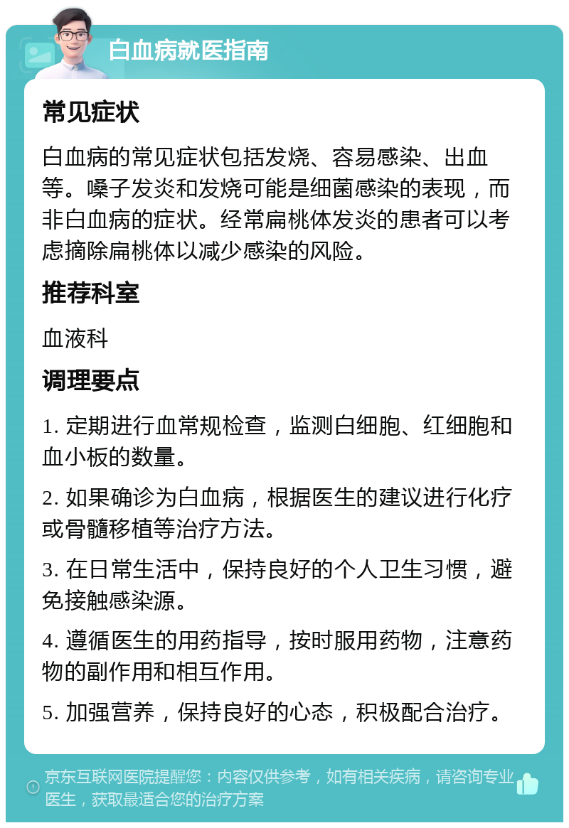 白血病就医指南 常见症状 白血病的常见症状包括发烧、容易感染、出血等。嗓子发炎和发烧可能是细菌感染的表现，而非白血病的症状。经常扁桃体发炎的患者可以考虑摘除扁桃体以减少感染的风险。 推荐科室 血液科 调理要点 1. 定期进行血常规检查，监测白细胞、红细胞和血小板的数量。 2. 如果确诊为白血病，根据医生的建议进行化疗或骨髓移植等治疗方法。 3. 在日常生活中，保持良好的个人卫生习惯，避免接触感染源。 4. 遵循医生的用药指导，按时服用药物，注意药物的副作用和相互作用。 5. 加强营养，保持良好的心态，积极配合治疗。