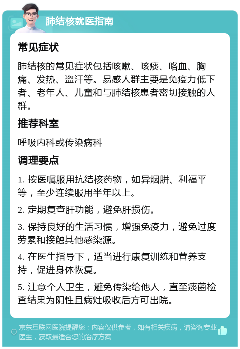 肺结核就医指南 常见症状 肺结核的常见症状包括咳嗽、咳痰、咯血、胸痛、发热、盗汗等。易感人群主要是免疫力低下者、老年人、儿童和与肺结核患者密切接触的人群。 推荐科室 呼吸内科或传染病科 调理要点 1. 按医嘱服用抗结核药物，如异烟肼、利福平等，至少连续服用半年以上。 2. 定期复查肝功能，避免肝损伤。 3. 保持良好的生活习惯，增强免疫力，避免过度劳累和接触其他感染源。 4. 在医生指导下，适当进行康复训练和营养支持，促进身体恢复。 5. 注意个人卫生，避免传染给他人，直至痰菌检查结果为阴性且病灶吸收后方可出院。