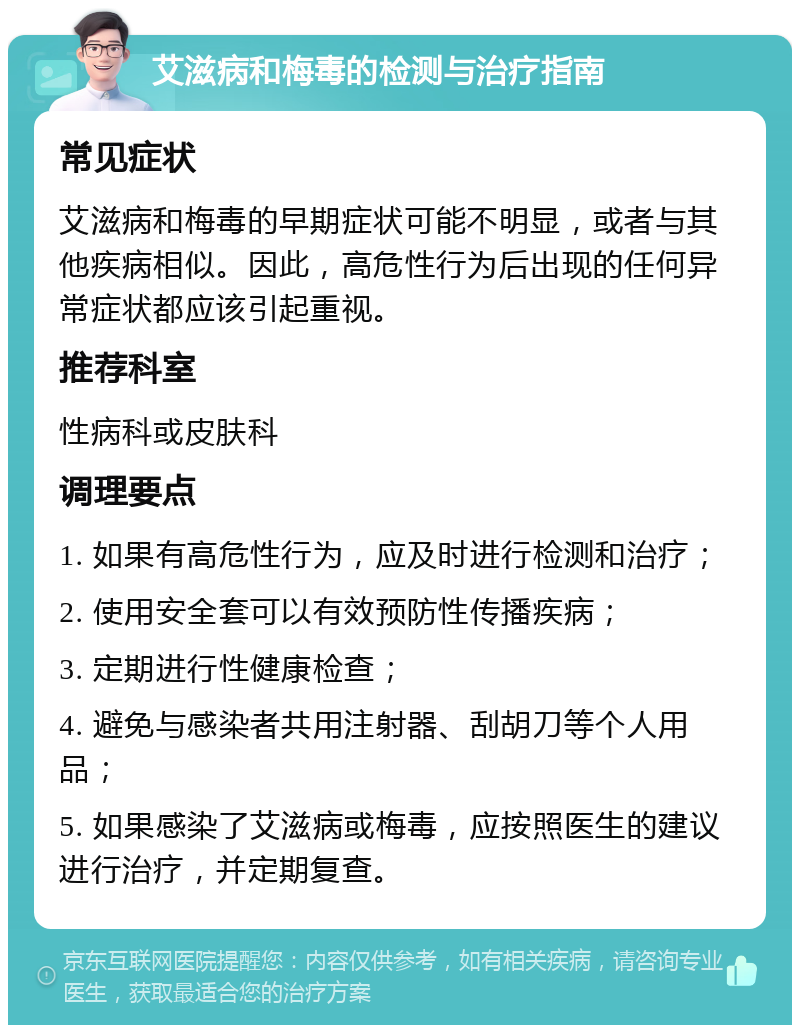 艾滋病和梅毒的检测与治疗指南 常见症状 艾滋病和梅毒的早期症状可能不明显，或者与其他疾病相似。因此，高危性行为后出现的任何异常症状都应该引起重视。 推荐科室 性病科或皮肤科 调理要点 1. 如果有高危性行为，应及时进行检测和治疗； 2. 使用安全套可以有效预防性传播疾病； 3. 定期进行性健康检查； 4. 避免与感染者共用注射器、刮胡刀等个人用品； 5. 如果感染了艾滋病或梅毒，应按照医生的建议进行治疗，并定期复查。