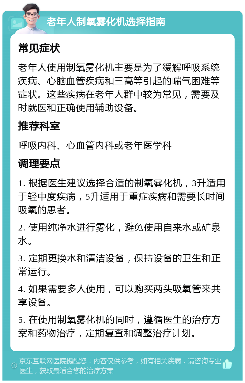 老年人制氧雾化机选择指南 常见症状 老年人使用制氧雾化机主要是为了缓解呼吸系统疾病、心脑血管疾病和三高等引起的喘气困难等症状。这些疾病在老年人群中较为常见，需要及时就医和正确使用辅助设备。 推荐科室 呼吸内科、心血管内科或老年医学科 调理要点 1. 根据医生建议选择合适的制氧雾化机，3升适用于轻中度疾病，5升适用于重症疾病和需要长时间吸氧的患者。 2. 使用纯净水进行雾化，避免使用自来水或矿泉水。 3. 定期更换水和清洁设备，保持设备的卫生和正常运行。 4. 如果需要多人使用，可以购买两头吸氧管来共享设备。 5. 在使用制氧雾化机的同时，遵循医生的治疗方案和药物治疗，定期复查和调整治疗计划。