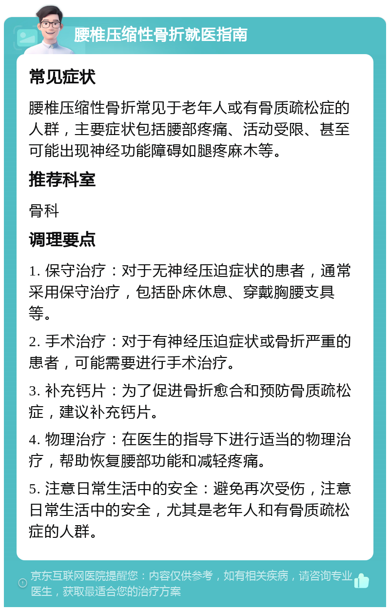 腰椎压缩性骨折就医指南 常见症状 腰椎压缩性骨折常见于老年人或有骨质疏松症的人群，主要症状包括腰部疼痛、活动受限、甚至可能出现神经功能障碍如腿疼麻木等。 推荐科室 骨科 调理要点 1. 保守治疗：对于无神经压迫症状的患者，通常采用保守治疗，包括卧床休息、穿戴胸腰支具等。 2. 手术治疗：对于有神经压迫症状或骨折严重的患者，可能需要进行手术治疗。 3. 补充钙片：为了促进骨折愈合和预防骨质疏松症，建议补充钙片。 4. 物理治疗：在医生的指导下进行适当的物理治疗，帮助恢复腰部功能和减轻疼痛。 5. 注意日常生活中的安全：避免再次受伤，注意日常生活中的安全，尤其是老年人和有骨质疏松症的人群。