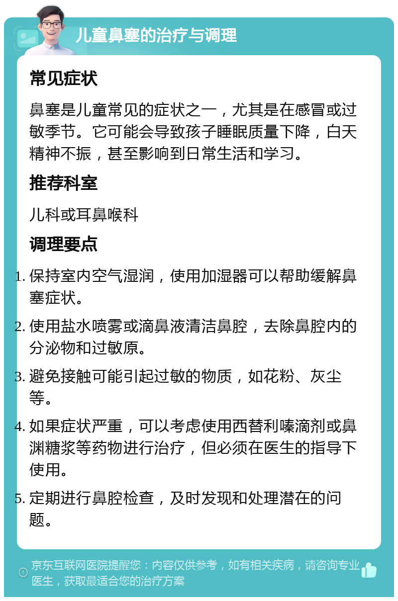 儿童鼻塞的治疗与调理 常见症状 鼻塞是儿童常见的症状之一，尤其是在感冒或过敏季节。它可能会导致孩子睡眠质量下降，白天精神不振，甚至影响到日常生活和学习。 推荐科室 儿科或耳鼻喉科 调理要点 保持室内空气湿润，使用加湿器可以帮助缓解鼻塞症状。 使用盐水喷雾或滴鼻液清洁鼻腔，去除鼻腔内的分泌物和过敏原。 避免接触可能引起过敏的物质，如花粉、灰尘等。 如果症状严重，可以考虑使用西替利嗪滴剂或鼻渊糖浆等药物进行治疗，但必须在医生的指导下使用。 定期进行鼻腔检查，及时发现和处理潜在的问题。