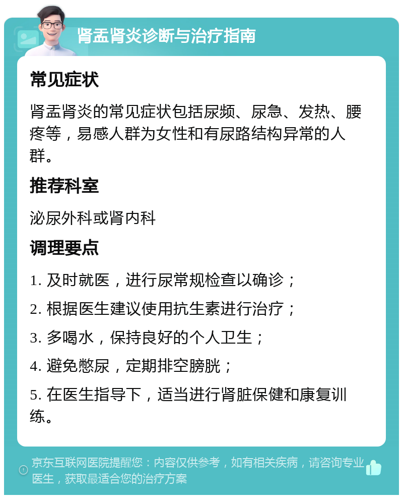 肾盂肾炎诊断与治疗指南 常见症状 肾盂肾炎的常见症状包括尿频、尿急、发热、腰疼等，易感人群为女性和有尿路结构异常的人群。 推荐科室 泌尿外科或肾内科 调理要点 1. 及时就医，进行尿常规检查以确诊； 2. 根据医生建议使用抗生素进行治疗； 3. 多喝水，保持良好的个人卫生； 4. 避免憋尿，定期排空膀胱； 5. 在医生指导下，适当进行肾脏保健和康复训练。